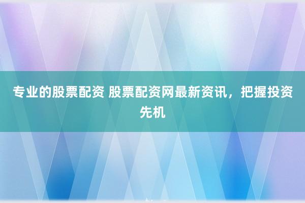 专业的股票配资 股票配资网最新资讯，把握投资先机