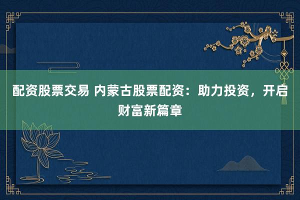 配资股票交易 内蒙古股票配资：助力投资，开启财富新篇章