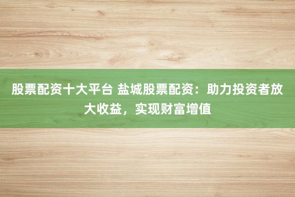 股票配资十大平台 盐城股票配资：助力投资者放大收益，实现财富增值