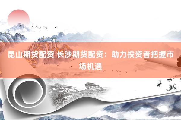 昆山期货配资 长沙期货配资：助力投资者把握市场机遇