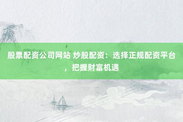 股票配资公司网站 炒股配资：选择正规配资平台，把握财富机遇