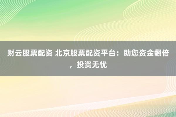 财云股票配资 北京股票配资平台：助您资金翻倍，投资无忧