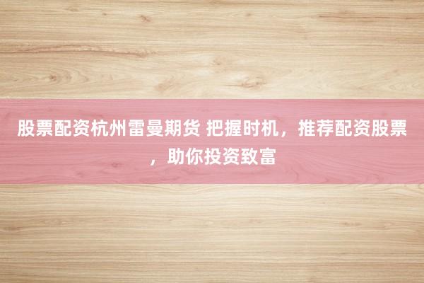 股票配资杭州雷曼期货 把握时机，推荐配资股票，助你投资致富